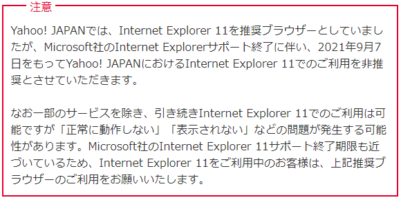 Yahoo! JAPANでは、Internet Explorer 11を推奨ブラウザーとしていましたが、Microsoft社のInternet Explorerサポート終了に伴い、2021年9月7日をもってYahoo! JAPANにおけるInternet Explorer 11でのご利用を非推奨とさせていただきます。なお一部のサービスを除き、引き続きInternet Explorer 11でのご利用は可能ですが「正常に動作しない」「表示されない」などの問題が発生する可能性があります。Microsoft社のInternet Explorer 11サポート終了期限も近づいているため、Internet Explorer 11をご利用中のお客様は、上記推奨ブラウザーのご利用をお願いいたします。